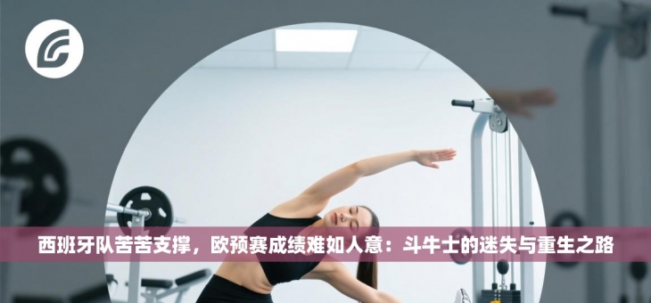 西班牙队苦苦支撑，欧预赛成绩难如人意：斗牛士的迷失与重生之路